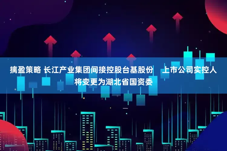 摛盈策略 长江产业集团间接控股台基股份    上市公司实控人将变更为湖北省国资委