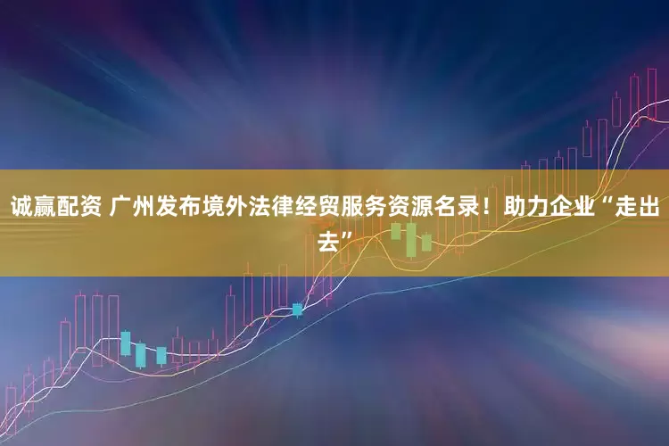 诚赢配资 广州发布境外法律经贸服务资源名录！助力企业“走出去”