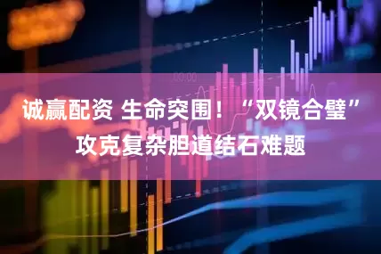 诚赢配资 生命突围！“双镜合璧”攻克复杂胆道结石难题