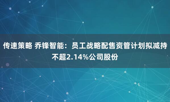 传速策略 乔锋智能：员工战略配售资管计划拟减持不超2.14%公司股份