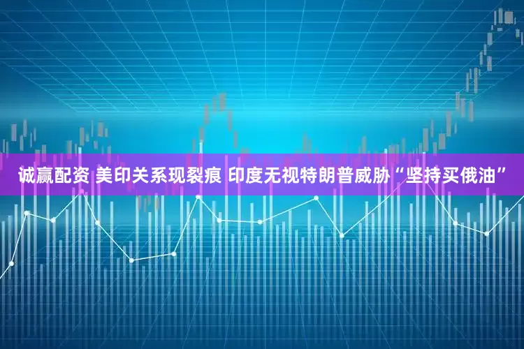 诚赢配资 美印关系现裂痕 印度无视特朗普威胁“坚持买俄油”