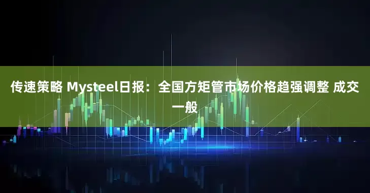 传速策略 Mysteel日报：全国方矩管市场价格趋强调整 成交一般