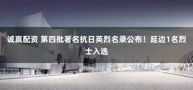 诚赢配资 第四批著名抗日英烈名录公布！延边1名烈士入选