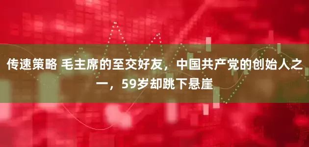传速策略 毛主席的至交好友，中国共产党的创始人之一，59岁却跳下悬崖