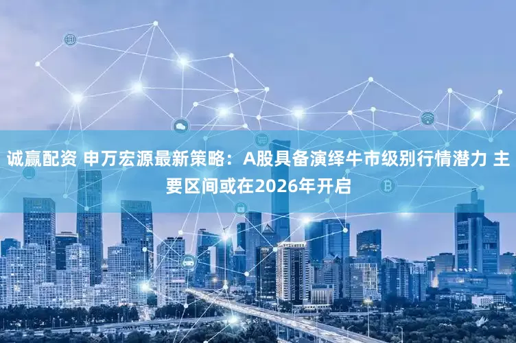 诚赢配资 申万宏源最新策略：A股具备演绎牛市级别行情潜力 主要区间或在2026年开启